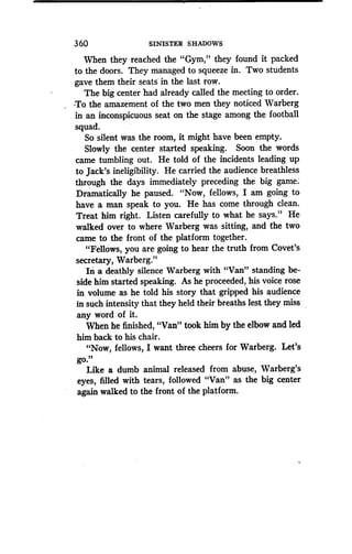 360
	
SINISTER SHADOWS
When they reached the "Gym," they found it packed
to the doors. They managed to squeeze in. Two students
gave them their seats in the last row .
The big center had already called the meeting to order .
-To the amazement of the two men they noticed Warberg
in an inconspicuous seat on the stage among the football
squad.
So silent was the room, it might have been empty .
Slowly the center started speaking. Soon the words
came tumbling out. He told of the incidents leading up
to Jack's ineligibility . He carried the audience breathless
through the days immediately preceding the big game.
Dramatically he paused. "Now, fellows, I am going to
have a man speak to you. He has come through clean.
Treat him right. Listen carefully to what he says ." He
walked over to where Warberg was sitting, and the two
came to the front of the platform together.
"Fellows, you are going to hear the truth from Covet's
secretary, Warberg."
In a deathly silence Warberg with "Van" standing be-
side him started speaking. As he proceeded, his voice rose
in volume as he told his story that gripped his audience
in such intensity that they held their breaths lest they miss
any word of it.
When he finished, "Van" took him by the elbow and led
him back to his chair .
"Now, fellows, I want three cheers for Warberg . Let's
go "
Like a dumb animal released from abuse, Warberg's
eyes, filled with tears, followed "Van" as the big center
again walked to the front of the platform .
 