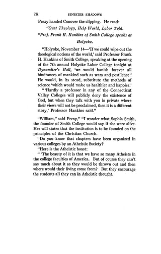 28
	
SINISTER SHADOWS
Prexy handed Conover the clipping . He read:
"Oust Theology, Help World, Labor Told.
"Prof. Frank H. Hankins of Smith College speaks at
Holyoke.
"Holyoke, November 14-`If we could wipe out the
theological notions of the world,' said Professor Frank
H. Hankins of Smith College, speaking at the opening
of the 7th annual Holyoke Labor College tonight at
Dynamiter's Hall, `we would banish forever all
hindrances of mankind such as wars and pestilence.'
He would, in its stead, substitute the methods of
science `which would make us healthier and happier .'
"Hardly a professor in any of the Connecticut
Valley Colleges will publicly deny the existence of
God, but when they talk with you in private where
their views will not be proclaimed, then it is a different
story,' Professor Hankins said ."
"William," said Prexy," "I wonder what Sophia Smith,
the founder of Smith College would say if she were alive .
Her will states that the institution is to be founded on the
principles of the Christian Church.
"Do you know that chapters have been organized in
various colleges by an Atheistic Society?
"Here is the Atheistic boast :
"'The beauty of it is that we have so many Atheists in
the college faculties of America . But of course they can't
say much about it as they would be thrown out and then
where would their living come from? But they encourage
the students all they can in Atheistic thought .
 