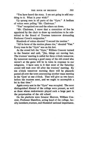 THE HOUR OF DECISION
	
361
"You have heard the story. I am not going to add any-
thing to it. What is your wish?"
Up sprang men in all parts of the "Gym ." A bedlam
of voices were yelling "Mr. Chairman ."
"Van" recognized one and the others sat down .
"Mr. Chairman, I move that a committee of five be
appointed by the chair to draw up resolutions to be sub-
mitted to the Board of Trustees tomorrow demanding
Professor Covet's resignation."
Hundreds of voices shouted "I second the motion ."
"All in favor of the motion please rise," shouted "Van ."
Every man in the "Gym" was on his feet.
As the crowd left the "Gym," William Conover turned
to the Senator and said, "Jim, things are moving fast .
The trustees' meeting is called for three o'clock tomorrow .
By tomorrow morning a good many of the old crowd who
weren't at the game will be in town in response to our
telegrams. I have seen to it that most of the Saturday
crowd will wait over till after the trustees' meeting . By
ten o'clock tomorrow morning there will be placards
posted all over the town announcing another mass meeting
in the `Gym' at one o'clock . That will give us two hours
before the trustees meet, and we ought to accomplish a
lot in that time."
Again every seat in the "Gym" was occupied . The most
distinguished Alumni of the college were present, as well
as those whose endowments played such a large part in
the perpetuation of the old school.
On the platform were Senator Morrow, William Con-
over, Professor Hamilton, acting head of the college, fac-
ulty members, trustees, and Alumniof national importance .
 