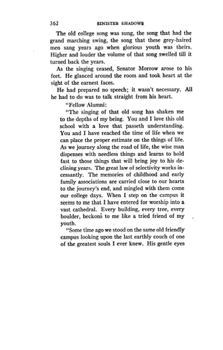 362
	
SINISTER SHADOWS
The old college song was sung, the song that had the
grand marching swing, the song that these grey-haired
men sang years ago when glorious youth was theirs .
Higher and louder the volume of that song swelled till it
turned back the years. .
As the singing ceased, Senator Morrow arose to his
feet. He glanced around the room and took heart at the
sight of the earnest faces .
He had prepared no speech ; it wasn't necessary. All
he had to do was to talk straight from his heart .
"Fellow Alumni :
"The singing of that old song has shaken me
to the depths of my being. You and I love this old
school with a love that passeth understanding .
You and I have reached the time of life when we
can place the proper estimate on the things of life .
As we journey along the road of life, the wise man
dispenses with needless things and learns to hold
fast to those things that will bring joy to his de-
clining years. The great law of selectivity works in-
cessantly. The memories of childhood and early
family associations are carried close to our hearts
to the journey's end, and mingled with them come
our college days. When I step on the campus it
seems to me that I have entered for worship into a
vast cathedral. Every building, every tree, every
boulder, beckons to me like a tried friend of my
youth.
"Some time ago we stood on the same old friendly
campus looking upon the last earthly couch of one
of the greatest souls I ever knew. His gentle eyes
 