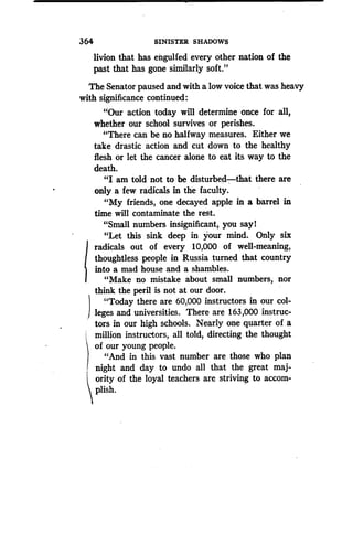 364
	
SINISTER SHADOWS
livion that has engulfed every other nation of the
past that has gone similarly soft ."
The Senator paused and with a low voice that was heavy
with significance continued :
"Our action today will determine once for all,
whether our school survives or perishes .
"There can be no halfway measures . Either we
take drastic action and cut down to the healthy
flesh or let the cancer alone to eat its way to the
death.
"I am told not to be disturbed-that there are
only a few radicals in the faculty .
"My friends, one decayed apple in a barrel in
time will contaminate the rest .
"Small numbers insignificant, you say l
"Let this sink deep in your mind . Only six
radicals out of every 10,000 of well-meaning,
thoughtless people in Russia turned that country
into a mad house and a shambles .
"Make no mistake about small numbers, nor
think the peril is not at our door.
"Today there are 60,000 instructors in our col-
leges and universities . There are 163,000 instruc-
tors in our high schools. Nearly one quarter of a
million instructors, all told, directing the thought
of our young people.
"And in this vast number are those who plan
night and day to undo all that the great maj-
ority of the loyal teachers are striving to accom-
plish.
 