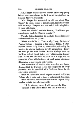366
	
SINISTER SHADOWS
Mrs. Sleeper, who had never spoken before any group
before, now was ushered to the front of the platform by
Senator Morrow, who said :
"Mrs. Sleeper has consented to tell you about Mrs.
Covet." In simple words of conversation, the little woman
told her story. Eloquent was the recital in its simplicity .
It rang with truth.
"Now, my friends," said the Senator, "I will read you
a confession made by Covet's secretary ."
When he finished reading, he carefully folded the paper
and returned it to his pocket.
"There are the facts. That is why I say, the fate of
Paxton College is hanging in the balance today . Yester-
day the student body drew up a resolution petitioning the
trustees to ask for Professor Covet's resignation . Today
we must go one step further . Paxton College must rid
itself not only of Covet, but of every other radical teacher
also. If we are too timid to take such a step, we are
unworthy of our rich heritage. A small group discussed
this matter in every angle last evening .
"The consensus of opinion then was that we should
demand that the trustees secure the resignation of every
professor who is identified with Professor Covet in his
subversive activities .
"That we should not permit anyone to teach in Paxton
College who is not a native born or naturalized American .
"That we should demand that the trustees require every
teacher to take the following oath :
"'I do solemnly swear I will support the Con-
stitution of the United States and that I will faith-
 