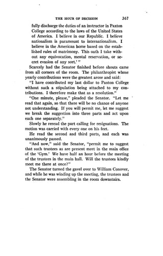 THE HOUR OF DECISION
	
36 7
fully discharge the duties of an instructor in Paxton
College according to the laws of the United States
of America. I believe in our Republic. I believe
nationalism is paramount to internationalism . I
believe in the American home based on the estab-
lished rules of matrimony. This oath I take with-
out any equivocation, mental reservation, or se-
cret evasion of any sort.' "
Scarcely had the Senator finished before shouts came
from all corners of the room . The philanthropist whose
yearly contributions were the greatest arose and said :
"I have contributed my last dollar to Paxton College
without such a stipulation being attached to my con-
tributions. I therefore make that as a resolution ."
"One minute, please," pleaded the Senator . "Let me
read that again, so that there will be no chance of anyone
not understanding . If you will permit me, let me suggest
we break the suggestion into three parts and act upon
each one separately."
Slowly he reread the part calling for resignations . The
motion was carried with every one on his feet .
He read the second and third parts, and each was
unanimously passed.
"And now," said the Senator, "permit me to suggest
that such trustees as are present meet in the main office
of the `Gym.' We have half an hour before the meeting
of the trustees in the main hall . Will the trustees kindly
meet me there at once?"
The Senator turned the gavel over to William Conover,
and while he was winding up the meeting, the trustees and
the Senator were assembling in the room downstairs .
 