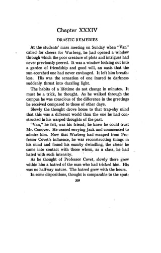 Chapter XXXIV
DRASTIC REMEDIES
At the students' mass meeting on Sunday when "Van"
called for cheers for Warberg, he had opened a window
through which the poor creature of plots and intrigues had
never previously peered. It was a window looking out into
a garden of friendship and good will, an oasis that the
sun-scorched one had never envisaged . It left him breath-
less. His was the sensation of one inured to darkness
suddenly thrust into dazzling light.
The habits of a lifetime do not change in minutes. It
must be a trick, he thought. As he walked through the
campus he was conscious of the difference in the greetings
he received compared to those of other days .
Slowly the thought drove home to that trap-shy mind
that this was a different world than the one he had con-
structed in his warped thoughts of the past.
"Van," he felt, was his friend ; he knew he could trust
Mr. Conover. He ceased envying Jack and commenced to
admire him. Now that Warberg had escaped from Pro-
fessor Covet's influence, he was reconstructing things in
his mind and found his enmity dwindling, the closer he
came into contact with those whom, as a class, he had
hated with such intensity .
As he thought of Professor Covet, slowly there grew
within him a hatred of the man who had tricked him. His
was no halfway nature . The hatred grew with the hours .
In some dispositions, thought is comparable to the sput-
369
 