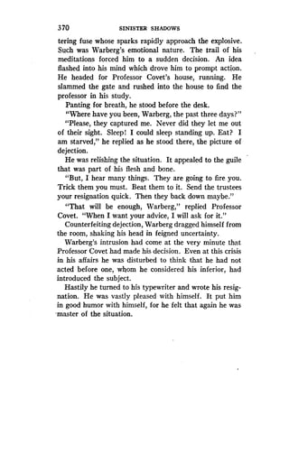 370
	
SINISTER SHADOWS
tering fuse whose sparks rapidly approach the explosive .
Such was Warberg's emotional nature . The trail of his
meditations forced him to a sudden decision. An idea
flashed into his mind which drove him to prompt action .
He headed for Professor Covet's house, running. He
slammed the gate and rushed into the house to find the
professor in his study.
Panting for breath, he stood before the desk .
"Where have you been, Warberg, the past three days?"
"Please, they captured me . Never did they let me out
of their sight. Sleep! I could sleep standing up . Eat? I
am starved," he replied as he stood there, the picture of
dejection.
He was relishing the situation. It appealed to the guile
that was part of his flesh and bone .
"But, I hear many things . They are going to fire you.
Trick them you must . Beat them to it. Send the trustees
your resignation quick . Then they back down maybe ."
"That will be enough, Warberg," replied Professor
Covet. "When I want your advice, I will ask for it."
Counterfeiting dejection, Warberg dragged himself from
the room, shaking his head in feigned uncertainty .
Warberg's intrusion had come at the very minute that
Professor Covet had made his decision . Even at this crisis
in his affairs he was disturbed to think that he had not
acted before one, whom he considered his inferior, had
introduced the subject .
Hastily he turned to his typewriter and wrote his resig-
nation. He was vastly pleased with himself. It put him
in good humor with himself, for he felt that again he was
master of the situation.
 