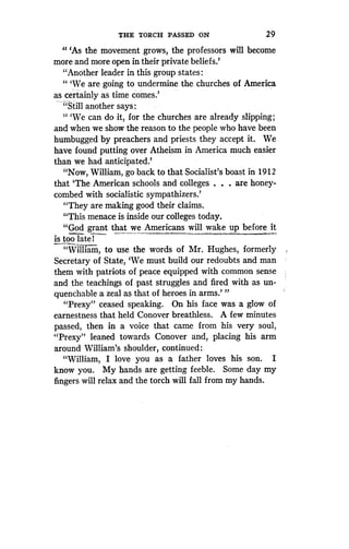 THE TORCH PASSED ON
	
29
"'As the movement grows, the professors will become
more and more open in their private beliefs .'
"Another leader in this group states
"'We are going to undermine the churches of America
as certainly as time comes .
"Still another says :
" `We can do it, for the churches are already slipping ;
and when we show the reason to the people who have been
humbugged by preachers and priests they accept it. We
have found putting over Atheism in America much easier
than we had anticipated .'
"Now, William, go back to that Socialist's boast in 1912
that `The American schools and colleges . . . are honey-
combed with socialistic sympathizers.'
"They are making good their claims.
"This menace is inside our colleges today .
"God grant that we_ Americans will wake up before it
is too late! ~~
"William, to use the words of Mr . Hughes, formerly
Secretary of State, `We must build our redoubts and man
them with patriots of peace equipped with common sense
and the teachings of past struggles and fired with as un-
quenchable a zeal as that of heroes in arms .' "
"Prexy" ceased speaking. On his face was a glow of
earnestness that held Conover breathless. A few minutes
passed, then in a voice that came from his very soul,
"Prexy" leaned towards Conover and, placing his arm
around William's shoulder, continued :
"William, I love you as a father loves his son . I
know you. My hands are getting feeble . Some day my
fingers will relax and the torch will fall from my hands .
 