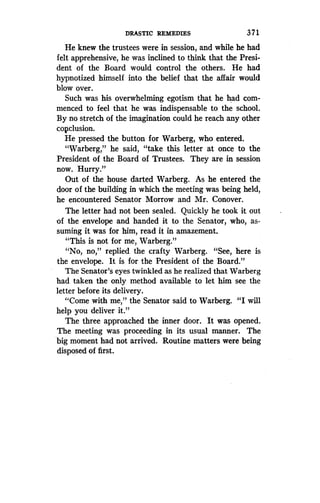 DRASTIC REMEDIES
	
371
He knew the trustees were in session, and while he had
felt apprehensive, he was inclined to think that the Presi-
dent of the Board would control the others. He had
hypnotized himself into the belief that the affair would
blow over.
Such was his overwhelming egotism that he had com-
menced to feel that he was indispensable to the school .
By no stretch of the imagination could he reach any other
copclusion.
He pressed the button for Warberg, who entered.
"Warberg," he said, "take this letter at once to the
President of the Board of Trustees. They are in session
now. Hurry."
Out of the house darted Warberg . As he entered the
door of the building in which the meeting was being held,
he encountered Senator Morrow and Mr . Conover.
The letter had not been sealed. Quickly he took itt out
of the envelope and handed it to the Senator, who, as-
suming it was for him, read it in amazement.
"This is not for me, Warberg."
"No, no," replied the crafty Warberg . "See, here is
the envelope . It is for the President of the Board."
The Senator's eyes twinkled as he realized that Warberg
had taken the only method available to let him see the
letter before its delivery.
"Come with me," the Senator said to Warberg . "I will
help you deliver it ."
The three approached the inner door . It was opened .
The meeting was proceeding in its usual manner. The
big moment had not arrived. Routine matters were being
disposed of first.
 