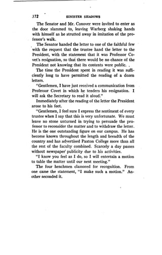 3 72
	
SINISTER SHADOWS
The Senator and Mr. Conover were invited to enter as
the door slammed to, leaving Warberg shaking hands
with himself as he strutted away in imitation of the pro-
fessor's walk.
The Senator handed the letter to one of the faithful few
with the request that the trustee hand the letter to the
President, with the statement that it was Professor Co-
vet's resignation, so that there would be no chance of the
President not knowing that its contents were public . ,
The time the President spent in reading it was suffi-
ciently long to have permitted the reading of a dozen
letters.
"Gentlemen, I have just received a communication from
Professor Covet in which he tenders his resignation . I
will ask the Secretary to read it aloud."
Immediately after the reading of the letter the President
arose to his feet.
"Gentlemen, I feel sure I express the sentiment of every
trustee when I say that this is very unfortunate. We must
leave no stone unturned in trying to persuade the pro-
fessor to reconsider the matter and to withdraw the letter .
He is the one outstanding figure on our campus . He has
become known throughout the length and breadth of the
country and has advertised Paxton College more than all
the rest of the faculty combined . Scarcely a day passes
without newspaper' publicity due to his activities .
"I know you feel as I do, so I will entertain a motion
to table the matter until our next meeting."
The four henchmen clamored for recognition . From
one came the statement, "I make such a motion ." An-
other seconded it.
 