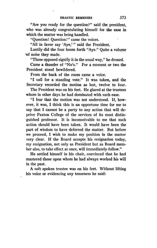 DRASTIC REMEDIES
	
373
"Are you ready for the question?" said the president,
who was already congratulating himself for the ease in
which the matter was being handled.
"Question! Question!" came the voices .
"All in favor say `Aye,"' said the President .
Lustily did the four boom forth "Aye ." Quite a volume
'of noise they made.
"Those opposed signify it in the usual way," he droned.
Came a thunder of "No's." For a moment or two the
President stood bewildered.
From the back of the room came a voice .
"I call for a standing vote." It was taken, and the
Secretary recorded the motion as lost, twelve to four .
The President was on his feet . He glared at the trustees
whom in other days he had dominated with such ease .
"I fear that the motion was not understood. If, how-
ever, it was, I think this is an opportune time for me to
say that I cannot be a party to any action that will de-
prive Paxton: College of thee services of its most distin-
guished professor. It is inconceivable to me that such
action should have been taken. It would have been the
part of wisdom to have deferred the matter. But before
we proceed, I wish to make my position in the matter
very clear. If the Board accepts his resignation today,
my resignation, not only as President but as Board mem-
ber also, to take effect at once, will immediately -follow ."
He settled himself in his chair, convinced that he had
mastered those upon whom he had always worked his will
in the past.
A soft spoken trustee was on his feet . Without lifting
his voice or evidencing any tenseness he said :
 