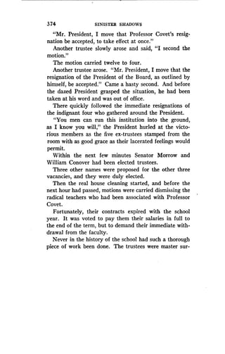 374
	
SINISTER SHADOWS
"Mr. President, I move that Professor Covet's resig-
nation be accepted, to take effect at once ."
Another trustee slowly arose and said, "I second the
motion."
The motion carried twelve to four .
Another trustee arose. "Mr. President, I move that the
resignation of the President of the Board, as outlined by
himself, be accepted." Came a hasty second. And before
the dazed President grasped the situation, he had been
taken at his word and was out of office.
There quickly followed the immediate resignations of
the indignant four who gathered around the President.
"You men can run this institution into the ground,
as I know you will," the President hurled at the victo-
rious members as the five ex-trustees stamped from the
room with as good grace as their lacerated feelings would
permit.
Within the next few minutes Senator Morrow and
William Conover had been elected trustees .
Three other names were proposed for the other three
vacancies, and they were duly elected .
Then the real house cleaning started, and before the
next hour had passed, motions were carried dismissing the
radical teachers who had been associated with Professor
Covet.
Fortunately, their contracts expired with the school
year. It was voted to pay them their salaries in full to
the end of the term, but to demand their immediate with-
drawal from the faculty.
Never in the history of the school had such a thorough
piece of work been done . The trustees were master sur-
 