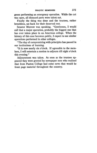 DRASTIC REMEDIES
	
375
geons performing an emergency operation. While the cut
was open, all diseased parts were taken out .
Finally the thing was done and the trustees, rather
breathless, sat back for their deserved rest .
Senator Morrow was speaking. "Gentlemen, I would
call that a major operation, probably the biggest one that
has ever taken place in an American college . When the
history of this case becomes public, I expect to see similar
operations performed in other colleges .
"The day of compromising with principles has passed in
our institutions of learning.
"It is now nearly six o'clock . If agreeable to the mem-
bers, I will entertain a motion to adjourn till eight o'clock
this evening."
Adjournment was taken . As soon as the trustees ap-
peared they were greeted by newspaper men who realized
that from Paxton College had come news that would be
front page material throughout the country.
 