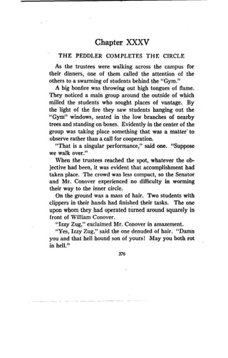 Chapter XXXV
THE PEDDLER COMPLETES THE CIRCLE
As the 'trustees were walking across the campus for
their dinners, one of them called the attention of the
others to a swarming of students behind the "Gym ."
A big bonfire was throwing out high tongues of flame.
They noticed a main group around the outside of which
milled the students who sought places of vantage . By
the light of the fire they saw students hanging out the
"Gym" windows, seated in the low branches of nearby
trees and standing on boxes . Evidently in the center of the
group was taking place something that was a matter' to
observe rather than a call for cooperation .
"That is a singular performance," said one. "Suppose
we walk over."
When the trustees reached the spot, whatever the ob-
jective had been, it was evident that accomplishment had
taken place. The crowd was less compact, so the Senator
and Mr. Conover experienced no difficulty in worming
their way to the inner circle.
On the ground was a mass of hair . Two students with
clippers in their hands had finished their tasks . The one
upon whom they had operated turned around squarely in
front of William Conover.
"Izzy Zug," exclaimed Mr . Conover in amazement .
"Yes, Izzy Zug," said the one denuded of hair . "Damn
you and that hell hound son of yours 1 May you both rot
in hell."
376
 