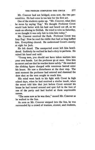 THE PEDDLER COMPLETES THE CIRCLE
	
377 .
Mr. Conover had not bridged, even now, the two per-
sonalities. He had come in too late for the first act .
One of the students spoke up. "Mr. Conover, what does
he mean by saying 'Zug .' We thought Professor Covet
would look better with his hair and beard cut off, so we
made an offering to Delilah. He tried to trim us Saturday,
so we thought it was only fair to trim him today ."
Mr. Conover received the flash. Professor Covet was
Izzy Zug! Now he read the riddle that had so long baffled
him. Everything cleared. He understood Covet's enmity
at sight for Jack .
He felt dazed. The unexpected event left him bewil-
dered. Suddenly he realized he had a duty to perform. He
raised his hand and said :
"Young men, you should not have taken matters into
your own hands . Let the professor go at once. Give him
an escort and see that he reaches home safely ." He watched
the slinking figure charged with venomous hatred enter
his house. He saw a disturbance at the door step . The
next moment the professor had entered and slammed the
door shut as the men sought to reach him .
His mind went back to his fight with Covet in high
school days, when he had received a similar insult, when
the escort told him that just before Covet entered his
house he had turned around and spat full in the face of
one of the party and had hurled at them unprintable
names.
"The same now as he was then," mused Mr . Conover as
he walked to the Inn.
As soon as Mr. Conover stepped into the Inn, he was
surrounded by a crowd of trustees, alumni, and students,
 