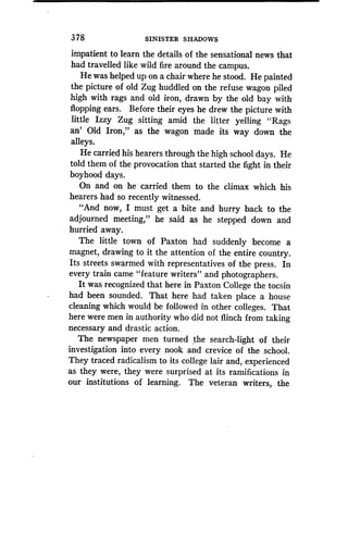 378
	
SINISTER SHADOWS
impatient to learn the details of the sensational news that
had travelled like wild fire around the campus.
He was helped up on a chair where he stood . He painted
the picture of old Zug huddled on the refuse wagon piled
high with rags and old iron, drawn by the old bay with
flopping ears . Before their eyes he drew the picture with
little Izzy Zug sitting amid the litter yelling "Rags
an' Old Iron," as the wagon made its way down the
alleys.
He carried his hearers through the high school days . He
told them of the provocation that started the fight in their
boyhood days.
On and on he carried them to the climax which his
hearers had so recently witnessed.
"And now, I must get a bite and hurry back to the
adjourned meeting," he said as he stepped down and
hurried away.
The little town of Paxton had suddenly become a
magnet, drawing to it the attention of the entire country.
Its streets swarmed with representatives of the press . In
every train came "feature writers" and photographers .
It was recognized that here in Paxton College the tocsin
had been sounded. That here had taken place 'a house
cleaning which would be followed in other colleges . That
here were men in authority who did not flinch from taking
necessary and drastic action.
The newspaper men turned the search-light of their
investigation into every nook and crevice of the school .
They traced radicalism to its college lair and, experienced
as they were, they were surprised at its ramifications in
our- institutions of learning. The veteran writers, the
 