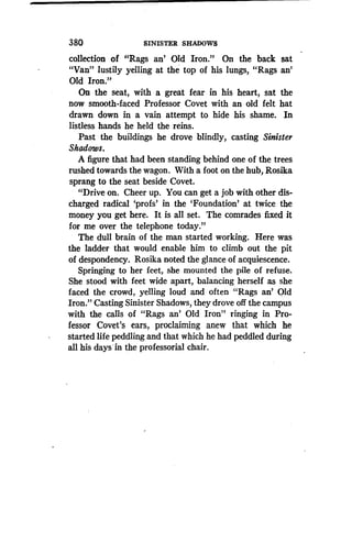 380
	
SINISTER SHADOWS
collection of "Rags an' Old Iron." On the back sat
"Van" lustily yelling at the top of his lungs, "Rags an'
Old Iron."
On the seat, with a great fear in his heart, sat the
now smooth-faced Professor Covet with an old felt hat
drawn down in a vain attempt to hide his shame. In
listless hands he held the reins .
Past the buildings he drove blindly, casting Sinister
Shadows.
A figure that had been standing behind one of the trees
rushed towards the wagon. With a foot on the hub, Rosika
sprang to the seat beside Covet .
"Drive on. Cheer up. You can get a job with other dis-
charged radical 'profs' in the `Foundation' at twice the
money you get here. It is all set. The comrades fixed it
for me over the telephone today."
The dull brain of the man started working. Here was
the ladder that would enable him to climb out the pit
of despondency. Rosika noted the glance of acquiescence .
Springing to her feet, she mounted the pile of refuse .
She stood with feet wide apart, balancing herself as she
faced the crowd, yelling loud and often "Rags an' Old
Iron." Casting Sinister Shadows, they drove off the campus
with the calls of "Rags an' Old Iron" ringing in Pro-
fessor Covet's ears, proclaiming anew that which he
started life peddling and that which he had peddled during
all his days'in the professorial chair .
 