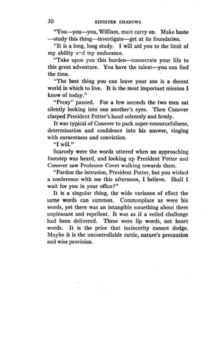 30
	
SINISTER SHADOWS
"You-you-you, William, must carry on . Make haste
-study this thing-investigate-get at its foundation .
"It is a long, long study. I will aid you to the limit of
my ability and my endurance.
"Take upon you this burden-consecrate your life to
this great adventure . You have the talent-you can find
the time.
"The best thing you can leave your son is . a decent
world in which to live. It is the most important mission I
know of today ."
"Prexy" paused. For a few seconds the two men sat
silently looking into one another's eyes . Then Conover
clasped President Potter's hand solemnly and firmly .
It was typical of Conover to pack super-resourcefulness,
determination and confidence into his answer, ringing
with earnestness and conviction .
"I will."
Scarcely were the words uttered when an approaching
footstep was heard, and looking up President Potter and
Conover saw Professor Covet walking towards them .
"Pardon the intrusion, President Potter, but you wished
a conference with me this afternoon, I believe. Shall I
wait for you in your office?"
It is a singular thing, the wide variance of effect the
same words can summon. Commonplace as were his
words, yet there was an intangible something about them
unpleasant and repellent. It was as if a veiled challenge
had been delivered . These were lip words, not heart
words. It is the price that insincerity cannot dodge .
Maybe it is the uncontrollable rattle, nature's precaution
and wise provision.
 