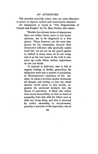 AN AFTERWORD
The question naturally arises, why are some educators
so prone to espouse radical and communistic theories?
An explanation is found in "The Degeneration of
Classes and Peoples" by Dr . Max Nordau who states :
"Besides the extreme forms of degeneracy
there are milder forms, more or less incon-
spicuous, not to be diagnosed at a first
glance. These, however, are the most dan-
gerous for the community, because their
destructive influence only gradually makes
itself felt; we are not on our guard against
it; indeed, in many cases, we do not recog-
nize it as the real cause of the evils it con-
jures up-evils whose serious importance
no one can doubt.
"A mattoid or half-fool, who is full of
organic feelings of dislike, generalizes his
subjective state into a system of pessimism,
of 'Weltschmertz'-weariness of life. An-
other, in whom a loveless egoism dominates
all thought and feeling, so that the whole
exterior world seems to him hostile, or-
ganizes his antisocial instincts into the
theory of anarchism. A third, who suffers
from moral insensibility, so that no bond of
sympathy links him with his fellow man or
with any living thing, and who is obsessed
by vanity amounting to megalomania,
preaches a doctrine of the Superman, who is
383
 