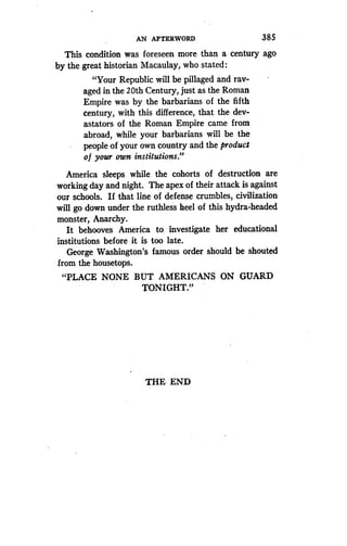 AN AFTERWORD
	
385
This condition was foreseen more than a century ago
by the great historian Macaulay, who stated :
"Your Republic will be pillaged and rav-
aged in the 20th Century, just as the Roman
Empire was by the barbarians of the fifth
century, with this difference, that the dev-
astators of the Roman Empire came from
abroad, while your barbarians will be the
people of your own country and the product
o f your own institutions."
America sleeps while the cohorts of destruction are
working day and night. The apex of their attack is against
our schools. If that line of defense crumbles, civilization
will go down under the ruthless heel of this hydra-headed
monster, Anarchy.
It behooves America to investigate her educational
institutions before it is too late .
George Washington's famous order should be shouted
from the housetops .
"PLACE NONE BUT AMERICANS ON GUARD
TONIGHT."
THE END
 