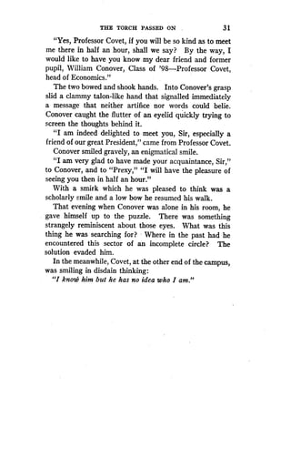 THE TORCH PASSED ON _
	
31
"Yes, Professor Covet, if you will be so kind as to meet
me there in half an hour, shall we say? By the way, I
would like to have you know my dear friend and former
pupil, William Conover, Class of '98-Professor Covet,
head of Economics."
The two bowed and shook hands . Into Conover's grasp
slid a clammy talon-like hand that signalled immediately
a message that neither artifice nor words could belie .
Conover caught the flutter of an eyelid quickly trying to
screen the thoughts behind it .
"I am indeed delighted to meet you, Sir, especially a
friend of our great President," came from Professor Covet.
Conover smiled gravely, an enigmatical smile .
"I am very glad to have made your acquaintance, Sir,"
to Conover, and to "Prexy," "I will have the pleasure of
seeing you then in half an hour."
With a smirk which he was pleased to think was a
scholarly smile and a low bow he resumed his walk .
That evening when Conover was alone in his room, he
gave himself up to the puzzle . There was something
strangely reminiscent about those eyes . What was this
thing he was searching for? Where in the past had he
encountered this sector of an incomplete circle? The
solution evaded him.
In the meanwhile, Covet, at the other end of the campus,
was smiling in disdain thinking :
"I know him but he has no idea who I am."
 