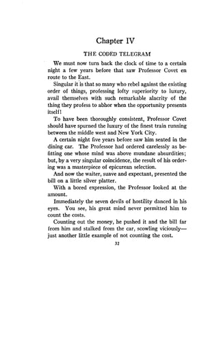 Chapter IV
THE CODED TELEGRAM
We must now turn back the clock of time to a certain
night a few years before that saw Professor Covet en
route to the East .
Singular it is that so many who rebel against the existing
order of things, professing lofty superiority to luxury,
avail themselves with such remarkable alacrity of the
thing they profess to abhor when the opportunity presents
itself 1
To have been thoroughly consistent, Professor Covet
should have spurned the luxury of the finest train running
between the middle west and New York City.
A certain night five years before saw him seated in the
dining car. The Professor had ordered carelessly as be-
fitting one whose mind was above mundane absurdities ;
but, by a very singular coincidence, the result of his order-
ing was a masterpiece of epicurean selection .
And now the waiter, suave and expectant, presented the
bill on a little silver platter.
With a bored expression, the Professor looked at the
amount.
Immediately the seven devils of hostility danced in his
eyes. You see, his great mind never permitted him to
count the costs .
Counting out the money, he pushed it and the bill far
from him and stalked from the car, scowling viciously-
just another little example of not counting the cost.
32
 