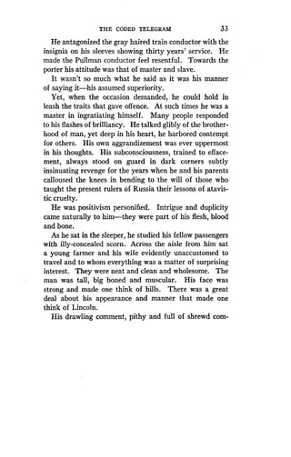 THE CODED TELEGRAM
	
33
He antagonized the gray haired train conductor with the
insignia on his sleeves showing thirty years' service . He
made the Pullman conductor feel resentful . Towards the
porter his attitude was that of master and slave.
It wasn't so much what he said as it was his manner
of saying it-his assumed superiority.
Yet, when the occasion demanded, he could hold in
leash the traits that gave offence. At such times he was a
master in ingratiating himself. Many people responded
to his flashes of brilliancy. He talked glibly of the brother-
hood of man, yet deep in his heart, he harbored contempt
for others. His own aggrandizement was ever uppermost
in his thoughts . His subconsciousness, trained to efface-
ment, always stood on guard in dark corners subtly
insinuating revenge for the years when he and his parents
calloused the knees in bending to the will of those who
taught the present rulers of Russia their lessons of atavis-
tic cruelty.
He was positivism personified . Intrigue and duplicity
came naturally to him-they were part of his flesh, blood
and bone.
As he sat in the sleeper, he studied his fellow passengers
with illy-concealed scorn . Across the aisle from him sat
a young farmer and his wife evidently unaccustomed to
travel and to whom everything was a matter of surprising
interest. They were neat and clean and wholesome . The
man was tall, big boned and muscular . His face was
strong and made one think of hills . There was a great
deal about his appearance and manner that made one
think of Lincoln.
His drawling comment, pithy and full of shrewd com-
 