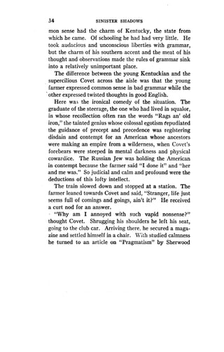 34
	
SINISTER SHADOWS
mon sense had the charm of Kentucky, the state from
which he came. Of schooling he had had very little . He
took audacious and unconscious liberties with grammar,
but the charm of his southern accent and the meat of his
thought and observations made the rules of grammar sink
into a relatively unimportant place.
The difference between the young Kentuckian and the
supercilious Covet across the aisle was that the young
farmer expressed common sense in bad grammar while the
other expressed twisted thoughts in good English .
Here was the ironical comedy of the situation . The
graduate of the steerage, the one who had lived in squalor,
in whose recollection often ran the words "Rags an' old
iron," the tainted genius whose colossal egotism fepudiated
the guidance of precept and precedence was registering
disdain and contempt for an American whose ancestors
were making an empire from a wilderness, when Covet's
forebears were steeped in mental darkness and physical
cowardice. The Russian Jew was holding the American
in contempt because the farmer said "I done it" and "her
and me was." So judicial and calm and profound were the
deductions of this lofty intellect .
The train slowed down and stopped at a station . The
farmer leaned towards Covet and said, "Stranger, life just
seems full of comings and goings, ain't it?" He received
a curt nod for an answer.
. "Why am I annoyed with such vapid nonsense?"
thought Covet. Shrugging his shoulders he left his seat,
going to the club car . Arriving there, he secured a maga-
zine and settled himself in a chair . With studied calmness
he turned to an article on "Pragmatism" by Sherwood
 
