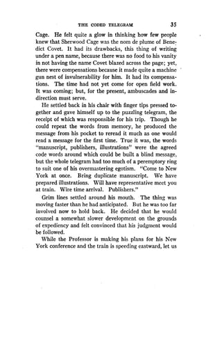 THE CODED TELEGRAM
	
35
Cage. He felt quite a glow in thinking how few people
knew that Sherwood Cage was the nom de plume of Bene-
dict Covet. It had its drawbacks, this thing of writing
under a pen name, because there was no food to his vanity
in not having the name Covet blazed across the page ; yet,
there were compensations because it made quite a machine
gun nest of invulnerability for him . It had its compensa-
tions. The time had not yet come for open field work.
It was coming ; but, for the present, ambuscades and in-
direction must serve.
He settled back in his chair with finger tips pressed to-
gether and gave himself up to the puzzling telegram, the
receipt of which was responsible for his trip . Though he
could repeat the words from memory, he produced the
message from his pocket to reread it much as one would
read a message for the first time. True it was, the words
"manuscript, publishers, illustrations" were the agreed
code words around which could be built a blind message,
but the whole telegram had too much of a peremptory ring
to suit one of his overmastering egotism. "Come to New
York at once. Bring duplicate manuscript. We have
prepared illustrations. Will have representative meet you
at train. Wire time arrival . Publishers."
Grim lines settled around his mouth . The thing was
moving faster than he had anticipated. But he was too far
involved now to hold back . He decided that he would
counsel a somewhat slower development on the grounds
of expediency and felt convinced that his judgment would
be followed.
While the Professor is making his plans for his New
York conference and the train is speeding eastward, let us
 