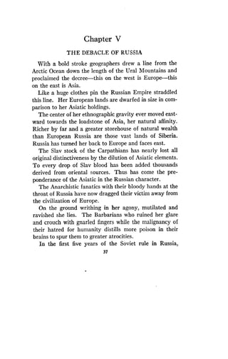 Chapter V
THE DEBACLE OF RUSSIA
With a bold stroke geographers drew a line from the
Arctic Ocean down the length of the Ural Mountains and
proclaimed the decree-this on the west is Europe-this
on the east is Asia.
Like a huge clothes pin the Russian Empire straddled
this line. Her European lands are dwarfed in size in com-
parison to her Asiatic holdings .
The center of her ethnographic gravity ever moved east-
ward towards the loadstone of Asia, her natural affinity .
Richer by far and a greater storehouse of natural wealth
than European Russia are those vast lands of Siberia.
Russia has turned her back to Europe and faces east .
The Slav stock of the Carpathians has nearly lost all
original distinctiveness by the dilution of Asiatic elements .
To every drop of Slav blood has been added thousands
derived from oriental sources . Thus has come the pre-
ponderance of the Asiatic in the Russian character .
The Anarchistic fanatics with their bloody hands at the
throat of Russia have now dragged their victim away from
the civilization of Europe .
On the ground writhing in her agony, mutilated and
ravished she lies . The Barbarians who ruined her glare
and crouch with gnarled fingers while the malignancy of
their hatred for humanity distills more poison in their
brains to spur them to greater atrocities .
In the first five years of the Soviet rule in Russia,
37
 