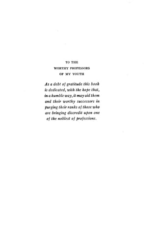 TO THE
WORTHY PROFESSORS
OF MY YOUTH
As a debt of gratitude this book
is dedicated, with the hope that,
in a humble way, it may aid them
and their worthy successors in
purging their ranks o f those who
are bringing discredit upon one
of the noblest of professions .
 
