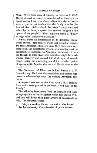 THE DEBACLE OF RUSSIA
	
4 1
1 Why? Were these men of learning so naive as to think
Russia, desired to change its so-called educational system
sponsored by leaders to whom culture is a sign of weak-
ness, a system that teaches that the family is to be dis-
banded, that children should be taken from parents and
raised by the State, a system that teaches "religion is the
opium of the people"? Their apparent creed is "Better
to reign in hell than serve in Heaven ."
Russia wants no interference in its deformed educa-
tional system. Her leaders would not permit a change .
Do these American educators think they could gain any-
thing from the educational system of a country sunk in
barbarism to transplant to American education? Or was
the thought in mind that these educators might be hood-
winked, flattered and cajoled into drafting a whitewash
report lulling the awakening world into another period
of apathy while America disarms and Russia arms to the
teeth?
The Commissar of Education in Red Russia is L. V.
Lunatcharsky. He it was who entertained and exerted high
pressure salesmanship upon the visiting American edu-
cators.
A despatch was sent to the New York Times, extracts
from which were printed in the book, "Red War on the
Family."
The following facts taken from the despatch will stand
as impregnable fortresses against which Red Russia sym-
pathizers will break their puny arrows of propaganda in
vain. The despatch reads :
"Anyone reading the decrees and articles issued
by Lunatcharsky, Commissariat of public instruc-
 