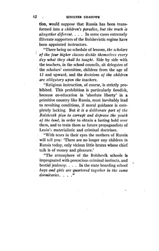 42
	
SINISTER SHADOWS
Lion, would suppose that Russia has been trans-
formed into a children's paradise, but the truth is
altogether different . . . . In some cases extremely
illiterate supporters of the Bolshevistic regime have
been appointed instructors .
"There being no schedule of lessons, the scholars
of the four higher classes decide themselves every
day what they shall be taught. Side by side with
the teachers, in the school councils, sit delegates of
the scholars' committee, children from the age of
12 and upward, and the decisions o f the children
are obligatory upon the teachers.
"Religious instruction, of course, is strictly pro-
hibited. This prohibition is particularly fiendish,
because co-education in `absolute liberty' in a
primitive country like Russia, must inevitably lead
to revolting conditions, if moral guidance is com-
pletely lacking. But it is a deliberate part of the
Bolshevik plan to corrupt and deprave the youth
o f the land, in order to obtain a lasting hold over
them, and to train them as future propagandists of
Lenin's materialistic and criminal doctrines .
"With tears in their eyes the mothers of Russia
will tell you : `There are no longer any children in
Russia today, only vicious little brutes whose chief
talk is of money and pleasure .'
"The atmosphere of the Bolshevik schools is
impregnated with precocious criminal instincts, and
bestial jealousy. . . . In the state boarding school
boys and girls are quartered together in the same
dormitories . . . ."
 