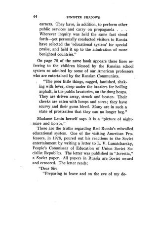 44
	
SINISTER SHADOWS
earners. They have, in addition, to perform other
public services and carry on propaganda . . .
Wherever inquiry was held the same fact stood
forth-yet personally conducted visitors to Russia
have selected the `educational system' for special
praise, and held it up to the admiration of more
benighted countries."
On page 78 of the same book appears these lines re-
ferring to the children blessed by the Russian school
system so admired by some of our American professors
who are entertained by the Russian Communists .
"The poor little things, ragged, famished, shak-
ing with fever, sleep under the braziers for boiling
asphalt, in the public lavatories, on the dung heaps .
They are driven away, struck and beaten . Their
cheeks are eaten with lumps and sores ; they have
scurvy and their gums bleed . Many are in such a
state of prostration that they can no longer beg."
Madame Lenin herself says it is a "picture of night-
mare and horror."
These are the truths regarding Red Russia's miscalled
educational system . One of the visiting American Pro-
fessors, in 1928, poured out his reactions to the Soviet
entertainment by writing a letter to L. V. Lunatcharsky,
People's Commissar of Education of Union Soviet So-
cialist Republics. The letter was published in "Isvestia,"
a Soviet paper. All papers in Russia are Soviet owned
and censored. The letter reads :
"Dear Sir :
"Preparing to leave and on the eve of my de-
 
