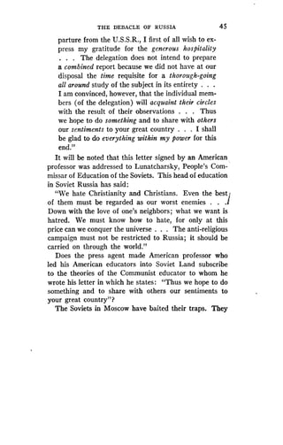 THE DEBACLE OF RUSSIA
	
45
parture from the U.S.S .R., I first of all wish to ex-
press my gratitude for the generous hospitality
. . . The delegation does not intend to prepare
a combined report because we did not have at our
disposal the time requisite for a thorough-going
all around study of the subject in its entirety . . .
I am convinced, however, that the individual mem-
bers (of the delegation) will acquaint their circles
with the result of their observations . . . Thus
we hope to do something and to share with others
our sentiments to your great country . . . I shall
be glad to do everything within my power for this
end."
It will be noted that this letter signed by an American
professor was addressed to Lunatcharsky, People's Com-
missar of Education of the Soviets . This head of education
in Soviet Russia has said :
"We hate Christianity and Christians . Even the best]
of them must be regarded as our worst enemies . . .I
Down with the love of one's neighbors ;- what we want is
hatred. We must know how to hate, for only at this
price can we conquer the universe . . . The anti-religious
campaign must not be restricted to Russia ; it should be
carried on through the world."
Does the press agent made American professor who
led his American educators into Soviet Land subscribe
to the theories of the Communist educator to whom he
wrote his letter in which he states : "Thus we hope to do
something and to share with others our sentiments to
your great country"?
The Soviets in Moscow have baited their traps . They
 