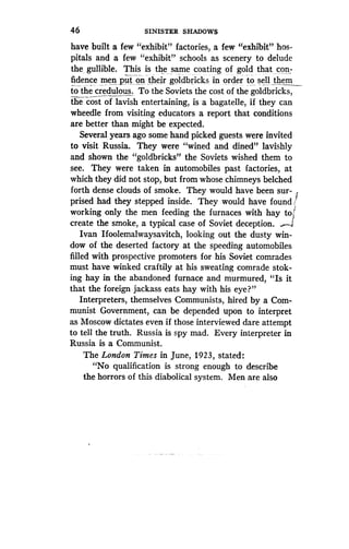 46
	
SINISTER SHADOWS
have built a few "exhibit" factories, a few "exhibit" hos-
pitals and a few "exhibit" schools as scenery to delude
the gullible. This is the same coating of gold that con-
fidence men put, on their goldbricks in order to sell them
to the credulous . To the Soviets the cost of the goldbricks,
the cost of lavish entertaining, is a bagatelle, if they can
wheedle from visiting educators a report that conditions
are better than might be expected .
Several years ago some hand picked guests . were invited
to visit Russia . They were "wined and dined" lavishly
and shown the "goldbricks" the Soviets wished them to
see. They were taken in automobiles past factories, at
which they did not stop, but from whose chimneys belched
forth dense clouds of smoke . They would have been sur-
prised had they stepped inside . They would have found .
working only the men feeding the furnaces with hay to
create the smoke, a typical case of Soviet deception . „~-
Ivan Ifoolemalwaysavitch, looking out the dusty win-
dow of the deserted factory at the speeding automobiles
filled with prospective promoters for his Soviet comrades
must have winked craftily at his sweating comrade stok-
ing hay in the abandoned furnace and murmured, "Is it
that the foreign jackass eats hay with his eye?"
Interpreters, themselves Communists, hired by a Com-
munist Government, can be depended upon to interpret
as Moscow dictates even if those interviewed dare attempt
to tell the truth. Russia is spy mad. Every interpreter in
Russia is a Communist.
The London Times in June, 1923, stated :
"No qualification is strong enough to describe
the horrors of this diabolical system . Men are also
 