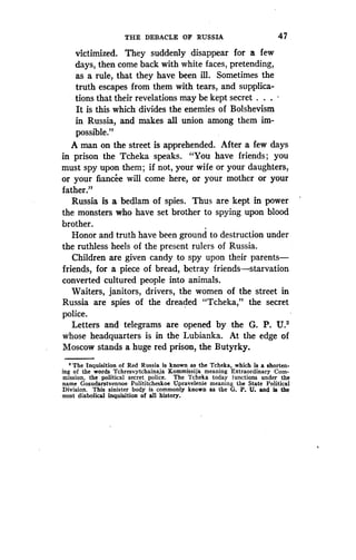 THE DEBACLE OF RUSSIA
	
4 7
victimized. They suddenly disappear for a few
days, then come back with white faces, pretending,
as a rule, that they have been ill. Sometimes the
truth escapes from them with tears, and supplica-
tions that their revelations may be kept secret . . .
It is this which divides the enemies of Bolshevism
in Russia, and makes all union among them im-
possible."
A man on the street is apprehended. After a few days
in prison the Tcheka speaks . "You have friends ; you
must spy upon them; if not, your wife or your daughters,
or your fiancee will come here, or your mother or your
father."
Russia is a bedlam of spies . Thus are kept in power
the monsters who have set brother to spying upon blood
brother.
Honor and truth have been ground to destruction under
the ruthless heels of the present rulers of Russia .
Children are given candy to spy upon their parents-
friends, for a piece of bread, betray friends-starvation
converted cultured people into animals .
Waiters, janitors, drivers, the women of the street in
Russia are spies of the dreadeded "Tcheka," the secret
police.
Letters and telegrams are opened by the G . P. U.2
whose headquarters is in the Lubianka . At the edge of
Moscow stands a huge red prison, the Butyrky.
' The Inquisition of Red Russia is known as the Tcheka, which is a shorten-
ing of the words Tchresvytchainaja Kommissija meaning Extraordinary Com-
mission, the political secret police. The Tcheka today functions under the
name Gosudarstvennoe Polititcheskoe Upravelenie meaning the State Political
Division. This sinister body is commonly known as the G. P. U. and is the
most diabolical inquisition of all history.
 
