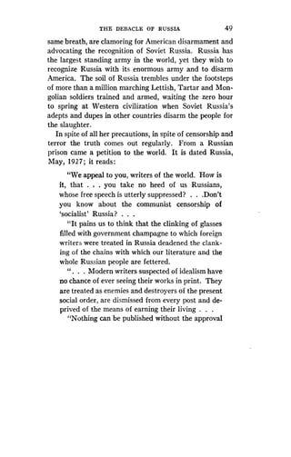 THE DEBACLE OF RUSSIA
	
49
same breath, are clamoring for American disarmament and
advocating the recognition of Soviet Russia . Russia has
the largest standing army in the world, yet they wish to
recognize Russia with its enormous army and to disarm
America. The soil of Russia trembles under the footsteps
of more than a million marching Lettish, Tartar and Mon-
golian soldiers trained and armed, waiting the zero hour
to spring at Western civilization when Soviet Russia's
adepts and dupes in other countries disarm the people for
the slaughter .
In spite of all her precautions, in spite of censorship and
terror the truth comes out regularly . From a Russian
prison came a petition to the world . It is dated Russia,
May, 1927 ; it reads :
"We appeal to you, writers of the world . How is
it, that . , . you take no heed of us Russians,
whose free speech is utterly suppressed? . . .Don't
you know about the communist censorship of
`socialist' Russia? . . .
"It pains us to think that the clinking of glasses
filled with government champagne to which foreign
writers were treated in Russia deadened the clank-
ing of the chains with which our literature and the
whole Russian people are fettered .
" . . . Modern writers suspected of idealism have
no chance of ever seeing their works in print . They
are treated as enemies and destroyers of the present
social order, are dismissed from every post and de-
prived of the means of earning their living . . .
"Nothing can be published without the approval
 