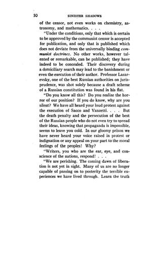So
	
SINISTER SHADOWS
of the censor, not even works on chemistry, as-
tronomy, and mathematics .
	
.
"Under the conditions, only that which is certain
to be approved by the communist censor is accepted
for publication, and only that is published which
does not deviate from the universally binding com-
munist doctrines. No other works, however tal-
ented or remarkable, can be published; they have
indeed to be concealed. Their discovery during
a domiciliary search may lead to the banishment or
even the execution of their author . Professor Lazar-
evsky, one of the best Russian authorities on juris-
prudence, was shot solely because a draft scheme
of a Russian constitution was found in his flat .
"Do you know all this? Do you realize the hor-
ror of our position? If you do know, why are you
silent? We have all heard your loud protest against
the execution of Sacco and Vanzetti. . . . But
the death penalty and the persecution of the best
of the Russian people who do not even try to spread
their ideas, knowing that propaganda is impossible,
seems to leave you cold . In our gloomy prison we
have never heard your voice raised in protest or
indignation or any appeal on your part to the moral
feelings of the peoples! Why.?
"Writers, you who are the ear, eye, and con-
science of the nations, respond! . . .
"We are perishing . The coming dawn of libera-
tion is not yet in sight . Many of us are no longer
capable of passing on to posterity the terrible ex-
periences we have lived through. Learn the truth
 