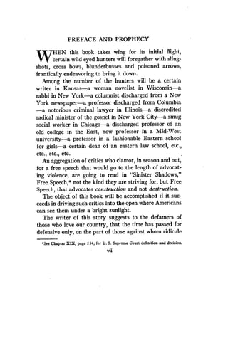 PREFACE AND PROPHECY
Wce
EN this book takes wing for its initial flight,
rtain wild eyed hunters will foregather with sling-
shots, cross bows, blunderbusses and poisoned arrows,
frantically endeavoring to bring it down.
Among the number of the hunters will be a certain
writer in Kansas-a woman novelist in Wisconsin-a
rabbi in New York-a columnist discharged from a New
York newspaper-a professor discharged from Columbia
-a notorious criminal lawyer in Illinois-a discredited
radical minister of the gospel in New York City-a smug
social worker in Chicago-a discharged professor of an
old college in the East, now professor in a Mid-West
university-a professor in a fashionable Eastern school
for girls-a certain dean of an eastern law school, etc.,
etc., etc., etc.
An aggregation of critics who clamor, in season and out,
for a free speech that would go to the length of advocat-
ing violence, are going to read in "Sinister Shadows,"
Free Speech,* not the kind they are striving for, but Free
Speech, that advocates construction and not destruction.
The object of this book will be accomplished if it suc-
ceeds in driving such critics into the open where Americans
can see them under a bright sunlight .
The writer of this story suggests to the defamers of
those who love our country, that the time has passed for
defensive only, on the part of those against whom ridicule
*See Chapter XIX, page 2 54, for U. S. Supreme Court definition and decision .
Vii
 