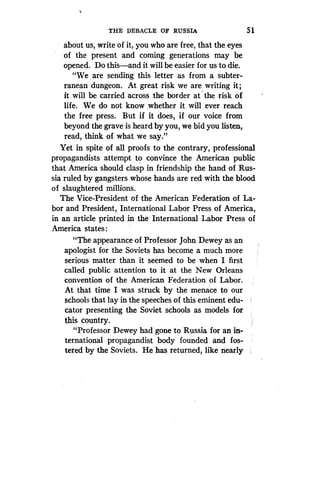 THE DEBACLE OF RUSSIA
	
5 1
about us, write of it, you who are free, that the eyes
of the present and coming generations may be
opened. Do this-and it will be easier for us to die.
"We .are sending this letter as from a subter-
ranean dungeon . At great risk we are writing it ;
it will be carried across the border at the risk of
life. We do not know whether it will ever reach
the free press. But if it does, if our voice from
beyond the grave is heard by you, we bid you listen,
read, think of what we say."
Yet in spite of all proofs to the contrary, professional
propagandists attempt to convince the American public
that America should clasp in friendship the hand of Rus-
sia ruled by gangsters whose hands are red with the blood
of slaughtered millions.
The Vice-President of the American Federation of La-
bor and President, International Labor Press of America,
in an article printed in the International Labor Press of
America states :
"The appearance of Professor John Dewey as an
apologist for the Soviets has become a much more
serious matter than it seemed to be when I first
called public attention to it at the New Orleans
convention of the American Federation of Labor .
At that time I was struck by the menace to our
schools that lay in the speeches of this eminent edu-
cator presenting the Soviet schools as models for
this country.
"Professor Dewey had gone to Russia for an in-
ternational propagandist body founded and fos-
tered by the Soviets. He has returned, like nearly
 