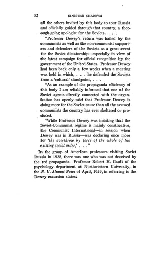 52
	
SINISTER SHADOWS
all the others invited by this body to tour Russia
and officially guided through that country, a thor-
ough-going apologist for the Soviets . . . .
"Professor Dewey's return was hailed by the
communists as well as the non-communist support-
ers and defenders of the Soviets as a great event
for the Soviet dictatorship-especially in view of
the latest campaign for official recognition by the
government of the United States. Professor Dewey
had been back only a few weeks when a meeting
was held in which, . . . he defended the Soviets
from a `cultural' standpoint, . . .
"As an example of the propaganda efficiency of
this body I am reliably informed that one of the
Soviet agents directly connected with the organ-
ization has openly said that Professor Dewey is
doing more for the Soviet cause than all the avowed
communists the country has ever sheltered or pro-
duced.
"While Professor Dewey was insisting that the
Soviet-Communist regime is mainly constructive,
the Communist International-in session when
Dewey was in Russia-was declaring once more
for `the overthrow by force of the whole of the
existing social order,' . . ."
In the group of American professors visiting Soviet
Russia in 1928, there was one who was not deceived by
the red propaganda. Professor Robert H . Gault of the
psychology department at Northwestern University, in
the N. U. Alumni News of April, 1929, in referring to the
Dewey excursion states :
 
