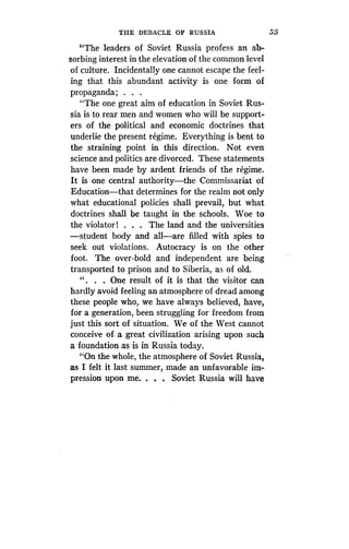 THE DEBACLE OF RUSSIA
	
53
"The leaders of Soviet Russia profess an ab-
sorbing interest in the elevation of the common level
of culture. Incidentally one cannot escape the feel-
ing that this abundant activity is one form of
propaganda ; . . .
"The one great aim of education in Soviet Rus-
sia is to rear men and women who will be support-
ers of the political and economic doctrines that
underlie the present regime. Everything is bent to
the straining point in this direction. Not even
science and politics are divorced . These statements
have been made by ardent friends of the regime .
It is one central authority-the Commissariat of
Education-that determines for the realm not only
what educational policies shall prevail, but what
doctrines shall be taught in the schools. Woe to
the violator! . . . The land and the universities
-student body and all-are filled with spies to
seek out violations. Autocracy is on the other
foot. The over-bold and independent are being
transported to prison and to Siberia, as of old .
" . . . One result of it is that the visitor can
hardly avoid feeling an atmosphere of dread among
these people who, we have always believed, have,
for a generation, been struggling for freedom from
just this sort of situation . We of the West cannot
conceive of a great civilization arising upon such
a foundation as is in Russia today .
"On the whole, the atmosphere of Soviet Russia,
as I felt it last summer, made an unfavorable im-
pression upon me. . . . Soviet Russia will have
 