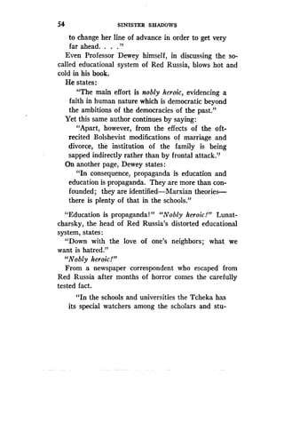 54
	
SINISTER SHADOWS
to change her line of advance in order to get very
far ahead. . . ."
Even Professor Dewey himself, in discussing the so-
called educational system of Red Russia, blows hot and
cold in his book.
He states :
"The main effort is nobly heroic, evidencing a
faith in human nature which is democratic beyond
the ambitions of the democracies of the past."
Yet this same author continues by saying :
"Apart, however, from the effects of the oft-
recited Bolshevist modifications of marriage and
divorce, the institution of the family is being
sapped indirectly rather than by frontal attack ."
On another page, Dewey states :
"In consequence, propaganda is education and
education is propaganda . They are more than con-
founded; they are identified-Marxian theories-
there is plenty of that in the schools ."
"Education is propaganda!" "Nobly heroic!" Lunat-
charsky, the head of Red Russia's distorted educational
system, states
"Down with the love of one's neighbors ; what we
want is hatred ."
"Nobly heroic!"
From a newspaper correspondent who escaped from
Red Russia after months of horror comes the carefully
tested fact.
"In the schools and universities the Tcheka has
its special watchers among the scholars and stu-
 