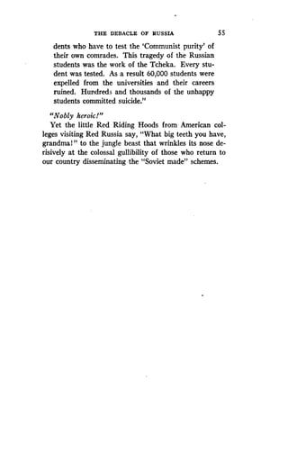 THE DEBACLE OF RUSSIA
	
5 5
dents who have to test the `Communist purity' of
their own comrades . This tragedy of the Russian
students was the work of the Tcheka. Every stu-
dent was tested . As a result 60,000 students were
expelled from the universities and their careers
ruined. Hundreds and thousands of the unhappy
students committed suicide ."
"Nobly heroic!"
Yet the little Red Riding Hoods from American col-
leges visiting Red Russia say, "What big teeth you have,
grandmal" to the jungle beast that wrinkles its nose de-
risively at the colossal gullibility of those who return to
our country disseminating the "Soviet made" schemes .
 
