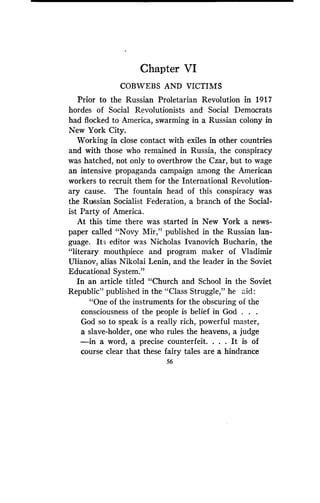Chapter VI
COBWEBS AND VICTIMS
Prior to the Russian Proletarian Revolution in 1917
hordes of Social Revolutionists and Social Democrats
had flocked to America, swarming in a Russian colony in
New York City.
Working in close contact with exiles in other countries
and with those who remained in Russia, the conspiracy
was hatched, not only to overthrow the Czar, but to wage
an intensive propaganda campaign among the American
workers to recruit them for the International Revolution-
ary cause. The fountain head of this conspiracy was
the Russian Socialist Federation, a branch of the Social-
ist Party of America .
At this time there was started in New York a news-
paper called "Novy Mir," published in the Russian lan-
guage. Its editor was Nicholas Ivanovich Bucharin, the
"literary mouthpiece and program maker of Vladimir
Ulianov, alias Nikolai Lenin, and the leader in the Soviet
Educational System."
In an article titled "Church and School in the Soviet
Republic" published in the "Class Struggle," he aid
"One of the instruments for the obscuring of the
consciousness of the people is belief in God . . .
God so to speak is a really rich, powerful master,
a slave-holder, one who rules the heavens, a judge
-in a word, a precise counterfeit . . . . It is of
course clear that these fairy tales are a hindrance
56
 