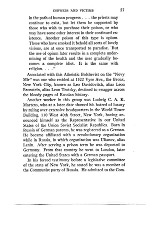 COBWEBS 'AND VICTIMS
	
57
in the path of human progress . . . the priests may
continue to exist, but let them be supported by
those who wish to purchase their poison, or who
may have some other interest in their continued ex-
istence. Another poison of this type is opium .
Those who have smoked it behold all sorts of lovely
visions, are at once transported to paradise . -But
the use of opium later results in a complete under-
mining of the health and the user gradually be-
comes a complete idiot. It is the same with
religion. . . . "
Associated with this Atheistic Bolshevist on the "Novy
Mir" was one who resided at 1522 Vyse Ave ., the Bronx,
New York City, known as Leo Davidovitch, alias Leon
Bronstein, alias Leon Trotsky, destined to swagger across
the bloody pages of Russian history .
Another worker in this group was Ludwig C . A. K .
Martens, who at a later date showed his hatred of luxury
by ruling over extensive headquarters in the World Tower
Building, 110 West 40th Street, New York, having an-
nounced himself as the Representative in our United
States of the Union Soviet Socialist Republics. Born in
Russia of German parents, he was registered as a German .
He became affiliated with a revolutionary organization
while in Russia, in which organization was Ulianov, alias
Lenin. After serving a prison term he was deported to
Germany. From that country he went to London, later
entering the United States with a German passport .
In his forced testimony before a legislative committee
of the state of New York, he stated he was a member of
the Communist party of Russia. He admitted to the Com-
 