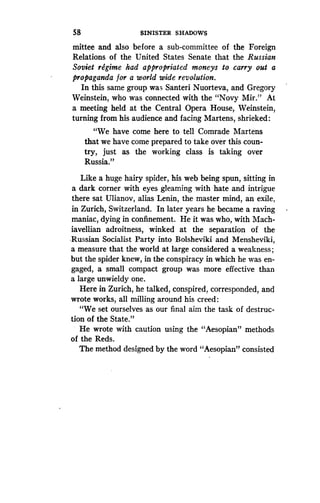 58
	
SINISTER SHADOWS
mittee and also before a sub-committee of the Foreign
Relations of the United States Senate that the Russian
Soviet regime had appropriated moneys to carry out a
propaganda for a world wide revolution .
In this same group was Santeri Nuorteva, and Gregory
Weinstein, who was connected with the "Novy Mir ." At
a meeting held at the Central Opera House, Weinstein,
turning from his audience and facing Martens, shrieked:
"We have come here to tell Comrade Martens
that we have come prepared to take over this coun-
try, just as the working class is taking over
Russia."
Like a huge hairy spider, his web being spun, sitting in
a dark corner with eyes gleaming with hate and intrigue
there sat Ulianov, alias Lenin, the master mind, an exile,
in Zurich, Switzerland. In later years he became a raving
maniac, dying in confinement. He it was who, with Mach-
iavellian adroitness, winked at the separation of the
-Russian Socialist Party into Bolsheviki and Mensheviki,
a measure that the world at large considered a weakness ;
but the spider knew, in the conspiracy in which he was en-
gaged, a small compact group was more effective than
a large unwieldy one .
Here in Zurich, he talked, conspired, corresponded, and
wrote works, all milling around his creed :
"We set ourselves as our final aim the task of destruc-
tion of the State."
He wrote with caution using the "Aesopian" methods
of the Reds.
The method designed by the word "Aesopian" consisted
 