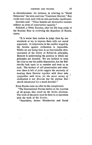 COBWEBS AND VICTIMS
	
5 9
in circumlocution ; for instance, in referring to "Social
Democrats" the term used was "Consistent Marxist ." Key
words were used, each with its own particular significance .
Snowden said: "These fanatics are destructive maniacs
without an atom of constructive capacity."
Poliakoff, a White Russian, after his life long study of
the Russian Bear in reviewing the despoilers of Russia,
states :
"It is worse than useless to judge them by our
standards or try to impress them with our moral
arguments. A compromise in the conflict waged by
the Soviets against civilization is impossible .
Whilst we are losing time in an interminable dem-
onstration of the falsity of Bolshevik principles,
Moscow is undermining the position in which our
principles are founded. We are inclined to treat
the issue as one for public disputation, but the Bol-
sheviks look upon us as enemies and treat us as
such. The instinct of self preservation and what-
ever there is left of pride suggest the necessity of
treating them likewise together with those who
sympathize with them, for the worst enemy of
civilization is not Moscow but the parlour Bol-
shevik intoxicated by a novel doctrine ."
From Russia came an edict to the conspirators :
"The International Bureau insists on the junction
of all groups that stand on the Soviet platform .
The work of the party must be done in co-operation
with the work of the Soviets .
"Anarchists, former Menshevists and Social
 