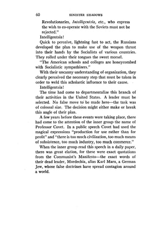 60
	
SINISTER SHADOWS
Revolutionaries, Intelligentsia, etc., who express
the wish to co-operate with the Soviets must not be
rejected."
Intelligentsia !
Quick to perceive, lightning fast to act, the Russians
developed the plan to make use of the weapon thrust
into their hands by the Socialists of various countries .
They rolled under their tongues the sweet morsel.
"The American schools and colleges are honeycombed
with Socialistic sympathizers ."
With their uncanny understanding of organization, they
clearly perceived the necessary step that must be taken in
order to weld this scholastic influence to their cause .
Intelligentsia !
The time had come to departmentalize this branch of
their activities in the United States . A leader must be
selected. No false move to' be made here-the task was
of colossal size. The decision might either make or break
this angle of their plan .
A few years before these events were taking place, there
had come to the attention of the inner group the name of
Professor Covet. In a public speech Covet had used the
magical expressions "production for use rather than for
profit" and "there is too much civilization, too much means
of subsistence, too much industry, too much commerce ."
When the inner group read this speech in a daily paper,
there was great elation, for these were exact quotations
from the Communist's Manifesto-the exact words of
their dead leader, Mordechia, alias Karl Marx, a German
Jew, whose false doctrines have spread contagion around
a world.
 