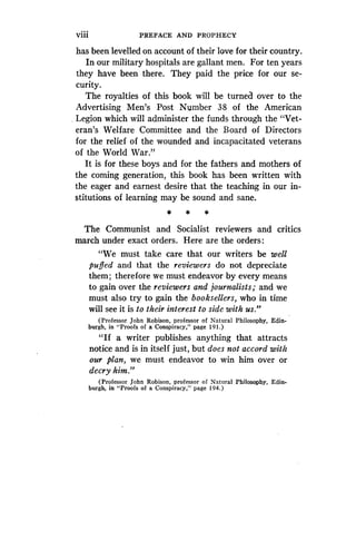 Viii
	
PREFACE AND PROPHECY
has been levelled on account of their love for their country .
In our military hospitals are gallant men. For ten years
they have been there . They paid the price for our se-
curity.
The royalties of this book will be turned over to the
Advertising Men's Post Number 38 of the American
Legion which will administer the funds through the "Vet-
eran's Welfare Committee and the Board of Directors
for the relief of the wounded and incapacitated veterans
of the World War."
It is for these boys and for the fathers and mothers of
the coming generation, this book has been written with
the eager and earnest desire that the teaching in our in-
stitutions of learning may be sound and sane .
* * *
The Communist and Socialist reviewers and critics
march under exact orders . Here are the orders :
"We must take care that our writers be well
puffed and that the reviewers do not depreciate
them; therefore we must endeavor by every means
to gain over the reviewers and journalists ; and we
must also try to gain the booksellers, who in time
will see it is to their interest to side with us ."
(Professor John Robison, professor of Natural Philosophy, Edin-
burgh, in "Proofs of a Conspiracy," page 191 .)
"If a writer publishes anything that attracts
notice and is in itself just, but does not accord with
our plan, we must endeavor to win him over or
decry him."
(Professor John Robison, professor of Natural Philosophy, Edin-
burgh, in "Proofs of a Conspiracy," page 194 .)
 