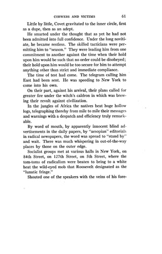 COBWEBS AND VICTIMS
	
6 1
Little by little, Covet gravitated to the inner circle, first
as a dupe, then as an adept .
He smarted under the thought that as yet he had not
been admitted into full confidence . Under the long noviti-
ate, he became restless . The skilled tacticians were per-
mitting him to "season ." They were leading him from one
commitment to another against the time when their hold
upon him would be such that no order could be disobeyed ;
their hold upon him would be too secure for him to attempt
anything other than strict and immediate compliance .
The time of test had come . The telegram calling him
East had been sent. He was speeding to New York to
come into his own.
On their part, against his arrival, their plans called for
greater fire under the witch's caldron in which was brew-
ing their revolt against civilization .
In the jungles of Africa the natives beat huge hollow
logs, telegraphing thereby from mile to mile their messages
and warnings with a despatch and efficiency truly remark-
able.
By word of mouth, by apparently innocent blind ad-
vertisements in the daily papers, by "aesopian" editorials
in radical newspapers, the word was spread to "stand by"
and wait. There was much whispering in out-of-the-way
places by those on the outer edge .
Socialist groups met at various halls in New York, on
84th Street, on 127th Street, on 5th Street, where the
tom-toms of radicalism were beaten to bring to a white
heat the wild-eyed mob that Roosevelt designated as the
"lunatic fringe."
Shouted one of the speakers with the veins of his fore-
 